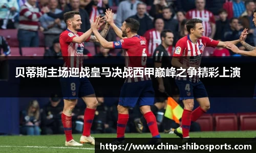 贝蒂斯主场迎战皇马决战西甲巅峰之争精彩上演